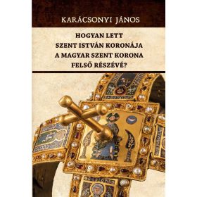   KARÁCSONYI JÁNOS: HOGYAN LETT SZENT ISTVÁN KORONÁJA A MAGYAR SZENT KORONA FELSŐ RÉSZÉVÉ?