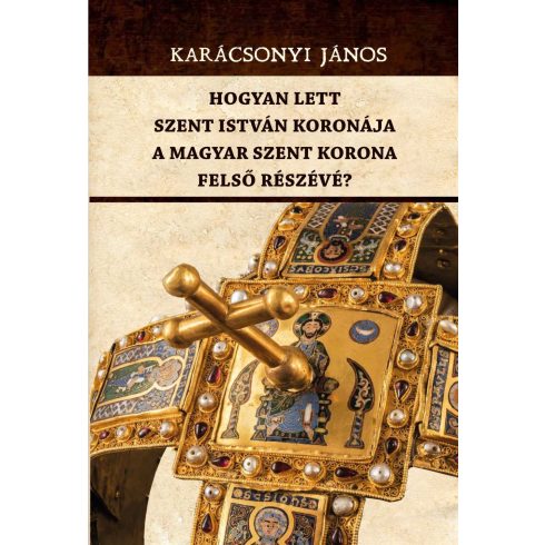 KARÁCSONYI JÁNOS: HOGYAN LETT SZENT ISTVÁN KORONÁJA A MAGYAR SZENT KORONA FELSŐ RÉSZÉVÉ?