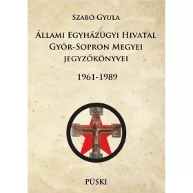   SZABÓ GYULA: ÁLLAMI EGYHÁZÜGYI HIVATAL GYŐR-SOPRON MEGYEI JEGYZŐKÖNYVEI 1961-1989